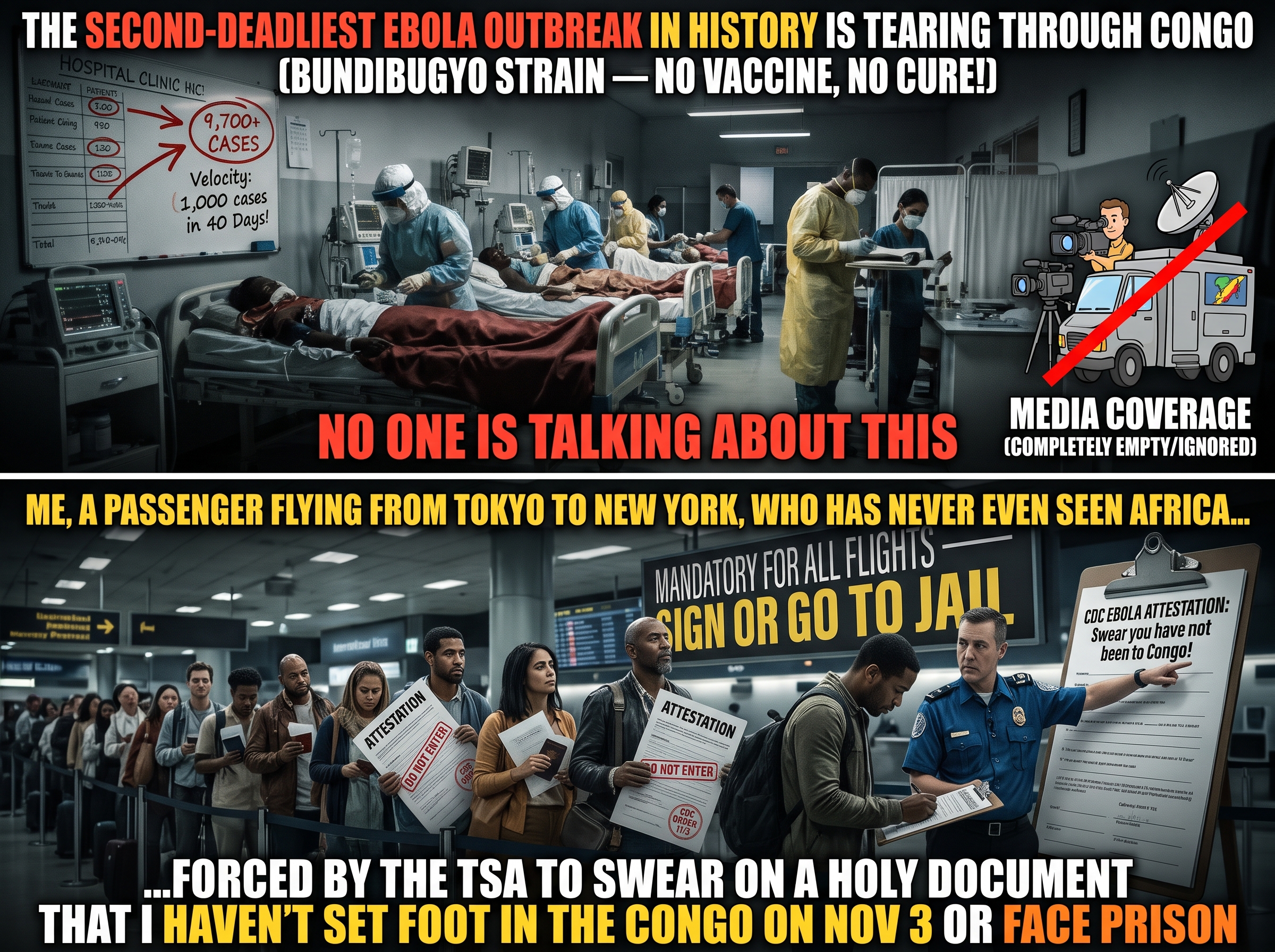 A two-panel meme about the Congo Ebola outbreak. TOP panel, headlined &lsquo;The second-deadliest Ebola outbreak in history is tearing through Congo (Bundibugyo strain &mdash; no vaccine, no cure!)&rsquo;: a crowded hospital ICU full of patients and staff in full PPE, a whiteboard tracking cases to &lsquo;9,700+ CASES&rsquo; with a note &lsquo;Velocity: 1,000 cases in 40 days,&rsquo; and a TV news van struck through with a red slash labeled &lsquo;Media coverage (completely empty/ignored).&rsquo; A banner reads &lsquo;No one is talking about this.&rsquo; BOTTOM panel, headlined &lsquo;Me, a passenger flying from Tokyo to New York, who has never even seen Africa&hellip;&rsquo;: a long airport line of travelers holding &lsquo;ATTESTATION&rsquo; and &lsquo;DO NOT ENTER&rsquo; forms as a TSA officer points to a clipboard reading &lsquo;CDC Ebola Attestation: Swear you have not been to Congo,&rsquo; under a sign &lsquo;Mandatory for all flights &mdash; sign or go to jail.&rsquo; A banner reads &lsquo;&hellip;forced by the TSA to swear on a holy document that I haven&rsquo;t set foot in the Congo on Nov 3 or face prison.&rsquo;