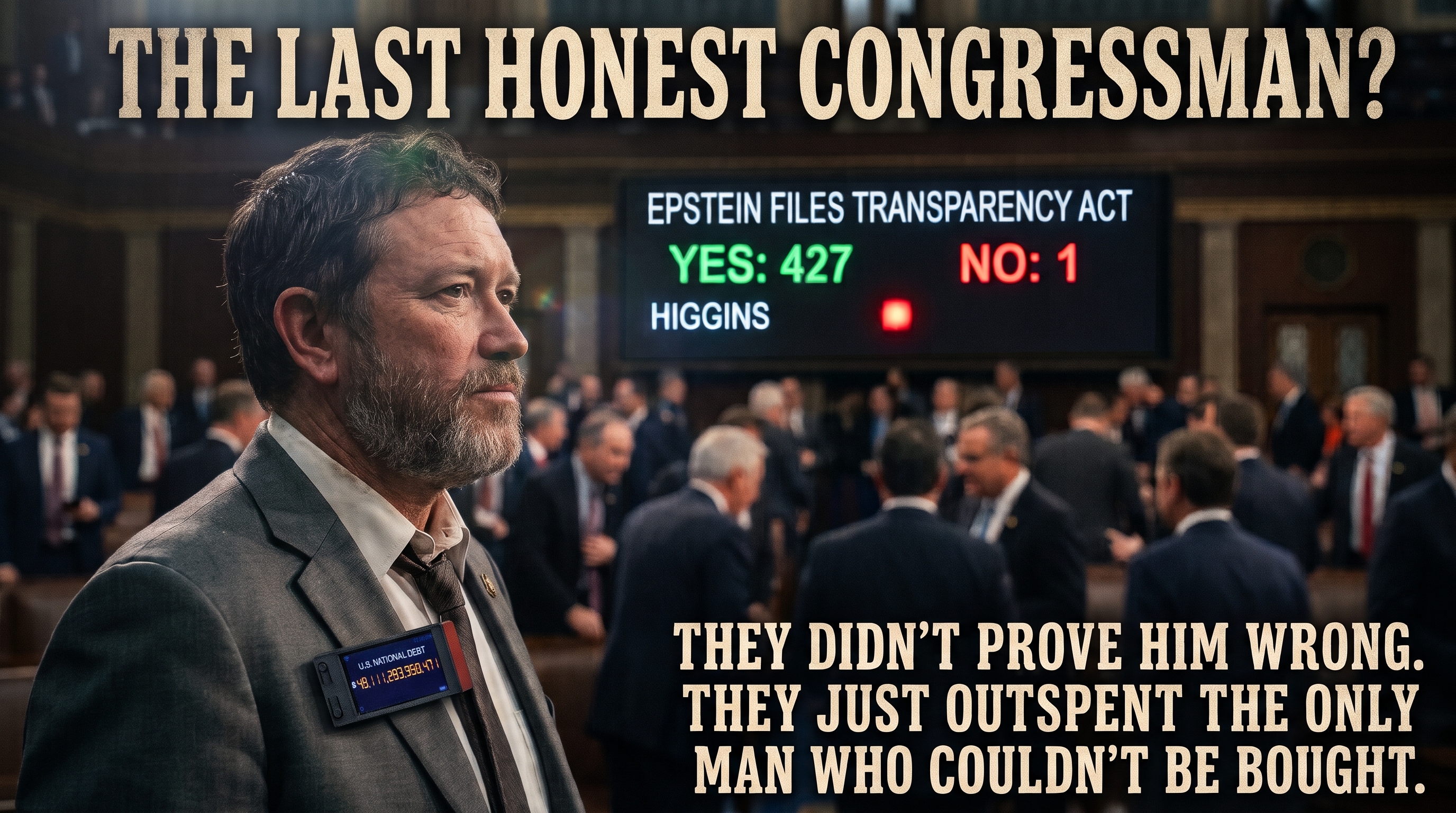A cinematic graphic titled &lsquo;THE LAST HONEST CONGRESSMAN?&rsquo; A bearded congressman stands in profile in a crowded, out-of-focus House chamber, wearing a gray suit with a Wi-Fi lapel pin reading &lsquo;U.S. NATIONAL DEBT $40,111,293,350,471.&rsquo; Behind him a vote board displays &lsquo;EPSTEIN FILES TRANSPARENCY ACT &mdash; YES: 427 &nbsp; NO: 1&rsquo; with the name &lsquo;HIGGINS&rsquo; beside a single lit red light. Bottom caption: &lsquo;THEY DIDN&rsquo;T PROVE HIM WRONG. THEY JUST OUTSPENT THE ONLY MAN WHO COULDN&rsquo;T BE BOUGHT.&rsquo;